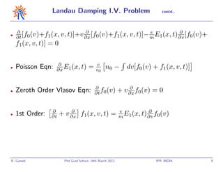 Landau Damping I.V. Problem                                contd..




    ∂                        ∂                       e          ∂
•
    ∂t [f0(v)+f1(x, v, t)]+v ∂x [f0(v)+f1(x, v, t)]− m E1(x, t) ∂v [f0(v)+
    f1(x, v, t)] = 0

                   ∂                        e
•   Poisson Eqn:   ∂x E1(x, t)         =     0
                                                  n0 −        dv[f0(v) + f1(x, v, t)]

                                           ∂                   ∂
•   Zeroth Order Vlasov Eqn:               ∂t f0(v)        + v ∂x f0(v) = 0

                 ∂         ∂                               e          ∂
•   1st Order:   ∂t    + v ∂x f1(x, v, t) =                m E1(x, t) ∂v f0(v)




R. Ganesh               Phd Grad School, 16th March 2012                 IPR, INDIA     9
 