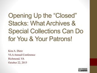 Opening Up the “Closed”
Stacks: What Archives &
Special Collections Can Do
for You & Your Patrons!
Kira A. Dietz
VLAAnnual Conference
Richmond, VA
October 22, 2015
 
