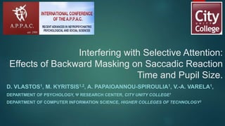 Interfering with Selective Attention:
Effects of Backward Masking on Saccadic Reaction
Time and Pupil Size.
D. VLASTOS1, M. KYRITSIS1,2, A. PAPAIOANNOU-SPIROULIA1, V.-A. VARELA1,
DEPARTMENT OF PSYCHOLOGY, Ψ RESEARCH CENTER, CITY UNITY COLLEGE1
DEPARTMENT OF COMPUTER INFORMATION SCIENCE, HIGHER COLLEGES OF TECHNOLOGY2
 