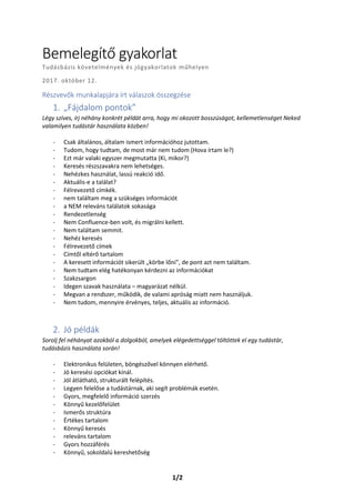 1/2
Bemelegítő gyakorlat
Tudásbázis követelmények és jógyakorlatok műhelyen
2017. október 12.
Részvevők munkalapjára írt válaszok összegzése
1. „Fájdalom pontok”
Légy szíves, írj néhány konkrét példát arra, hogy mi okozott bosszúságot, kellemetlenséget Neked
valamilyen tudástár használata közben!
- Csak általános, általam ismert információhoz jutottam.
- Tudom, hogy tudtam, de most már nem tudom (Hova írtam le?)
- Ezt már valaki egyszer megmutatta (Ki, mikor?)
- Keresés részszavakra nem lehetséges.
- Nehézkes használat, lassú reakció idő.
- Aktuális-e a találat?
- Félrevezető címkék.
- nem találtam meg a szükséges információt
- a NEM releváns találatok sokasága
- Rendezetlenség
- Nem Confluence-ben volt, és migrálni kellett.
- Nem találtam semmit.
- Nehéz keresés
- Félrevezető címek
- Címtől eltérő tartalom
- A keresett információt sikerült „körbe lőni”, de pont azt nem találtam.
- Nem tudtam elég hatékonyan kérdezni az információkat
- Szakzsargon
- Idegen szavak használata – magyarázat nélkül.
- Megvan a rendszer, működik, de valami apróság miatt nem használjuk.
- Nem tudom, mennyire érvényes, teljes, aktuális az információ.
2. Jó példák
Sorolj fel néhányat azokból a dolgokból, amelyek elégedettséggel töltöttek el egy tudástár,
tudásbázis használata során!
- Elektronikus felületen, böngészővel könnyen elérhető.
- Jó keresési opciókat kínál.
- Jól átlátható, strukturált felépítés.
- Legyen felelőse a tudástárnak, aki segít problémák esetén.
- Gyors, megfelelő információ szerzés
- Könnyű kezelőfelület
- Ismerős struktúra
- Értékes tartalom
- Könnyű keresés
- releváns tartalom
- Gyors hozzáférés
- Könnyű, sokoldalú kereshetőség
 