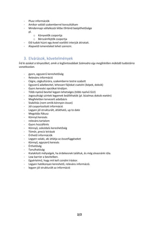 2/2
- Plusz információk
- Amikor valódi szakemberrel konzultáltam
- Mindennapi vállalkozói létbe t9rténő beépíthetősége
pl.
o Könyvelők csoportja
o Bérszámfejtők csoportja
- Elő tudok húzni egy évvel ezelőtti interjúk átiratait.
- Alapvető ismereteket lehet szerezni.
3. Elvárások, követelmények
Írd le azokat a tényezőket, amik a legfontosabbak Számodra egy megfelelően működő tudástárra
vonatkozóan.
- gyors, egyszerű kereshetőség
- Releváns információ
- Cégre, cégkultúrára, szakemberre testre szabott
- Egyszerű adatbevitel, lehessen fájlokat csatolni (képek, doksik)
- Gyors keresési opciókat kínáljon.
- Több nyelvű bevitel legyen lehetséges (több nyelvű GUI)
- Jogosultsági szintek legyenek beállíthatók (pl. bizalmas doksik esetén)
- Megfelelően tervezett adatbázis
- Stabilitás (nem omlik könnyen össze)
- Jól csoportosított információ
- Legyen jól strukturált, átlátható, up to date
- Megoldás fókusz
- Könnyű keresés
- releváns tartalom
- Gyors hozzáférés
- Könnyű, sokoldalú kereshetőség
- Tömör, precíz leírások
- Érthető információk
- Legyen valaki, aki átlátja az összefüggéseket
- Könnyű, egyszerű keresés
- Érthetőség
- Tanulhatóság
- Kialakított mélységek, ha érdekesnek találtuk, és még olvasnánk róla.
- Low barrier a bevitelben.
- Egyértelmű, hogy mit kell csinálni íráskor.
- Legyen hatékonyan kereshető, releváns információ.
- legyen jól strukturált az információ
 