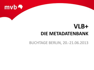 VLB+
DIE METADATENBANK
BUCHTAGE BERLIN, 20.-21.06.2013
 