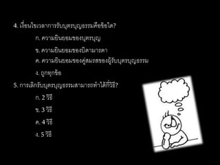 4. เงื่อนไขเวลาการรับบุตรบุญธรรมคือข้อใด?
ก. ความยินยอมของบุตรบุญ
ข.ความยินยอมของบิดามารดา
ค. ความยินยอมของคู่สมรสของผู้รับบุตรบุญธรรม
ง. ถูกทุกข้อ
5. การเลิกรับบุตรบุญธรรมสามารถทาได้กี่วิธี?
ก. 2 วิธี
ข.3 วิธี
ค. 4 วิธี
ง. 5 วิธี
 