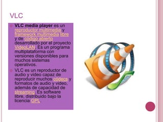 VLC
   VLC media player es un
    reproductor multimedia y
    framework multimedia libre
    y de código abierto
    desarrollado por el proyecto
    VideoLAN. Es un programa
    multiplataforma con
    versiones disponibles para
    muchos sistemas
    operativos.
   VLC es un reproductor de
    audio y video capaz de
    reproducir muchos códecs y
    formatos de audio y video,
    además de capacidad de
    streaming. Es software
    libre, distribuido bajo la
    licencia GPL.
 