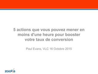 5 actions que vous pouvez mener en
moins d'une heure pour booster
votre taux de conversion
Paul Evans, VLC 16 Octobre 2015
 