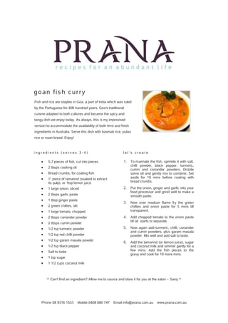 Phone 08 9316 1553 Mobile 0408 680 747 Email info@prana.com.au www.prana.com.au
goan fish curry
Fish and rice are staples in Goa, a part of India which was ruled
by the Portuguese for 400 hundred years. Goa's traditional
cuisine adapted to both cultures and became the spicy and
tangy dish we enjoy today. As always, this is my improvised
version to accommodate the availability of both time and fresh
ingredients in Australia. Serve this dish with basmati rice, pulao
rice or naan bread. Enjoy!
i n g r e d i e n t s ( s e r v e s 3 - 4 )
· 5-7 pieces of fish, cut into pieces
· 2 tbsps cooking oil
· Bread crumbs, for coating fish
· 1" piece of tamarind (soaked to extract
its pulp), or 1tsp lemon juice
· 1 large onion, sliced
· 2 tbsps garlic paste
· 1 tbsp ginger paste
· 2 green chillies, slit
· 1 large tomato, chopped
· 2 tbsps coriander powder
· 2 tbsps cumin powder
· 1/2 tsp turmeric powder
· 1/2 tsp red chilli powder
· 1/2 tsp garam masala powder
· 1/2 tsp black pepper
· Salt to taste
· 1 tsp sugar
· 1 1/2 cups coconut milk
l e t ' s c r e a t e
1. To marinate the fish, sprinkle it with salt,
chilli powder, black pepper, turmeric,
cumin and coriander powders. Drizzle
some oil and gently mix to combine. Set
aside for 10 mins before coating with
bread crumbs.
2. Put the onion, ginger and garlic into your
food processor and grind well to make a
smooth paste.
3. Now over medium flame fry the green
chillies and onion paste for 5 mins till
transparent.
4. Add chopped tomato to the onion paste
till oil starts to separate.
5. Now again add turmeric, chilli, coriander
and cumin powders, plus garam masala
powder. Mix well and add salt to taste.
6. Add the tamarind (or lemon juice), sugar
and coconut milk and simmer gently for a
few mins. Add the fish pieces to the
gravy and cook for 10 more mins.
♥ Can't find an ingredient? Allow me to source and store it for you at the salon ~ Saroj ♥
 