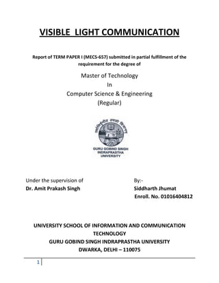 VISIBLE LIGHT COMMUNICATION

  Report of TERM PAPER I (MECS-657) submitted in partial fulfillment of the
                     requirement for the degree of

                      Master of Technology
                                In
                  Computer Science & Engineering
                            (Regular)




Under the supervision of                          By:-
Dr. Amit Prakash Singh                            Siddharth Jhumat
                                                  Enroll. No. 01016404812




   UNIVERSITY SCHOOL OF INFORMATION AND COMMUNICATION
                         TECHNOLOGY
        GURU GOBIND SINGH INDRAPRASTHA UNIVERSITY
                   DWARKA, DELHI – 110075

    1
 
