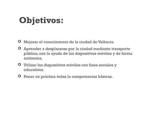  Mejorar el conocimiento de la ciudad de València.
 Aprender a desplazarse por la ciudad mediante transporte
público, con la ayuda de los dispositivos móviles y de forma
autónoma.
 Utilizar los dispositivos móviles con fines sociales y
educativos.
 Poner en práctica todas la competencias básicas.
Objetivos:
 
