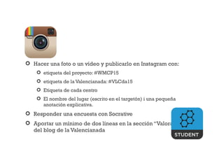  Hacer una foto o un vídeo y publicarlo en Instagram con:
 etiqueta del proyecto: #WMCP15
 etiqueta de la Valencianada: #VLCda15
 Etiqueta de cada centro
 El nombre del lugar (escrito en el targetón) i una pequeña
anotación explicativa.
 Responder una encuesta con Socrative
 Aportar un mínimo de dos líneas en la sección “Valoraciones”
del blog de la Valencianada
 