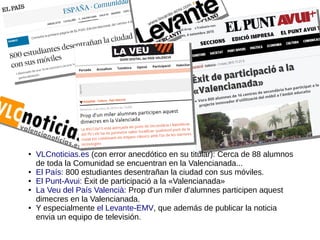 ● VLCnoticias.es (con error anecdótico en su titular): Cerca de 88 alumnos
de toda la Comunidad se encuentran en la Valencianada...
● El País: 800 estudiantes desentrañan la ciudad con sus móviles.
● El Punt-Avui: Èxit de participació a la «Valencianada»
● La Veu del País Valencià: Prop d'un miler d'alumnes participen aquest
dimecres en la Valencianada.
● Y especialmente el Levante-EMV, que además de publicar la noticia
envia un equipo de televisión.
 