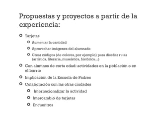Propuestas y proyectos a partir de la
experiencia:
 Tarjetas
 Aumentar la cantidad
 Aprovechar imágenes del alumnado
 Crear códigos (de colores, por ejemplo) para diseñar rutas
(artística, literaria, museística, histórica...)
 Con alumnos de corta edad: actividades en la población o en
el barrio
 Implicación de la Escuela de Padres
 Colaboración con las otras ciudades
 Internacionalizar la actividad
 Intercambio de tarjetas
 Encuentros
 