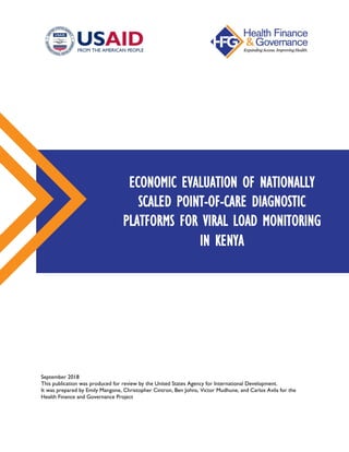 September 2018
This publication was produced for review by the United States Agency for International Development.
It was prepared by Emily Mangone, Christopher Cintron, Ben Johns, Victor Mudhune, and Carlos Avila for the
Health Finance and Governance Project
ECONOMIC EVALUATION OF NATIONALLY
SCALED POINT-OF-CARE DIAGNOSTIC
PLATFORMS FOR VIRAL LOAD MONITORING
IN KENYA
 