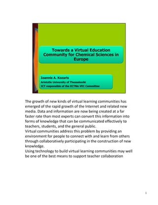 The growth of new kinds of virtual learning communities has 
emerged of the rapid growth of the Internet and related new 
media. Data and information are now being created at a far 
faster rate than most experts can convert this information into 
forms of knowledge that can be communicated effectively to 
teachers, students, and the general public. 
Virtual communities address this problem by providing an 
environment for people to connect with and learn from others 
through collaboratively participating in the construction of new 
knowledge. 
Using technology to build virtual learning communities may well 
be one of the best means to support teacher collaboration 
1
 
