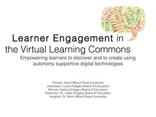 Learner Engagement in
the Virtual Learning Commons
Empowering learners to discover and to create using
autonomy supportive digital technologies
Cloutier, David (Mount Royal University)
Ursenbach, Lynne (Calgary Board of Education)
Munroe, Karena (Calgary Board of Education)
Robertson, Dr. Leslie (Calgary Board of Education)
Vaughan, Dr. Norm (Mount Royal University)
 