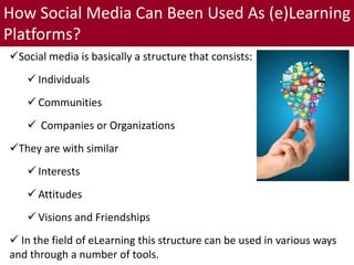 How Social Media Can Been Used As (e)Learning
Platforms?
Social media is basically a structure that consists:
 Individuals
 Communities
 Companies or Organizations
They are with similar
 Interests
 Attitudes
 Visions and Friendships
 In the field of eLearning this structure can be used in various ways
and through a number of tools.
 