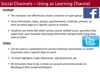 Social Channels – Using as Learning Channel
Facebook
 The instructor can effortlessly create a closed or an open group
 share information, ideas, quizzes, questionnaires, materials, pictures, or
even an entire page on a specific course or module
 Students can freely talk about various course-related issues, questions they
might have, post mutually interesting information and generally things they
want to share
Twitter
 Can be used as a backchannel to connect learning communities or smaller
classrooms over a specific topic or event
 To share highlights, make statements, upload pictures, etc.
 All instructors have to do is create an account and communicate its
#hashtag to their students/followers
 