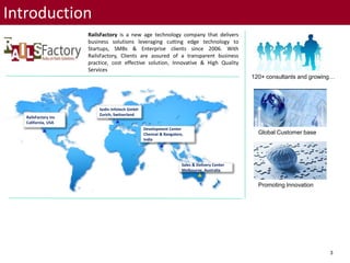 3
Introduction
RailsFactory is a new age technology company that delivers
business solutions leveraging cutting edge technology to
Startups, SMBs & Enterprise clients since 2006. With
RailsFactory, Clients are assured of a transparent business
practice, cost effective solution, Innovative & High Quality
Services
120+ consultants and growing…
Global Customer base
Promoting Innovation
Sedin Infotech GmbH
Zurich, Switzerland
Development Center
Chennai & Bangalore,
India
RailsFactory Inc
California, USA
Sales & Delivery Center
Melbourne, Australia
 