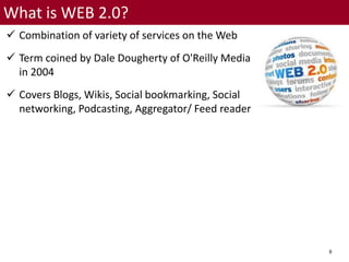 6
What is WEB 2.0?
 Combination of variety of services on the Web
 Term coined by Dale Dougherty of O'Reilly Media
in 2004
 Covers Blogs, Wikis, Social bookmarking, Social
networking, Podcasting, Aggregator/ Feed reader
 