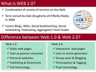 Difference between Web 1.0 & Web 2.0?
7
What is WEB 2.0?
• Web 1.0
Static web pages
User as passive consumer
Personal websites
Publishing & Directories
Pull technology
• Web 2.0
Interactive web pages
User as active generator
Group work & Blogging
Participation & Tagging
Push technology
 Combination of variety of services on the Web
 Term coined by Dale Dougherty of O'Reilly Media
in 2004
 Covers Blogs, Wikis, Social bookmarking, Social
networking, Podcasting, Aggregator/ Feed reader
 