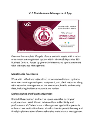 VLC Maintenance Management App
Oversee the complete lifecycle of your material assets with a robust
maintenance management system within Microsoft Dynamics 365
Business Central. Power up your maintenance and operations team
with Maintenance Management
Maintenance Procedures
Work with unified and rationalized processes to allot and optimize
resources covering employees, equipment, and plant materials along
with extensive management of the ecosystem, health, and security
data, including incidence response and review
Manufacturing and Plant Management
Remodel how support and services professionals extend your
equipment and asset life and enhance their authenticity and
performance. VLC Maintenance Management application presents
online access to situation-based visualizations to permit the easy and
timely implementation of comprehensive maintenance management.
 