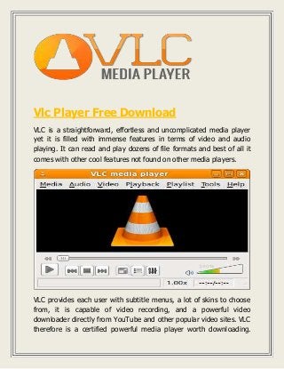 Vlc Player Free Download 
VLC is a straightforward, effortless and uncomplicated media player 
yet it is filled with immense features in terms of video and audio 
playing. It can read and play dozens of file formats and best of all it 
comes with other cool features not found on other media players. 
VLC provides each user with subtitle menus, a lot of skins to choose 
from, it is capable of video recording, and a powerful video 
downloader directly from YouTube and other popular video sites. VLC 
therefore is a certified powerful media player worth downloading. 
 