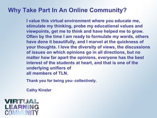 Why Take Part In An Online Community? I value this virtual environment where you educate me, stimulate my thinking, probe my educational values and viewpoints, get me to think and have helped me to grow. Often by the time I am ready to formulate my words, others have done it beautifully, and I marvel at the quickness of your thoughts. I love the diversity of views, the discussions of issues on which opinions go in all directions, but no matter how far apart the opinions, everyone has the best interest of the students at heart, and that is one of the underlying unifiers of  all members of TLN. Thank you for being you- collectively. Cathy Kinzler 