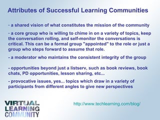 Attributes of Successful Learning Communities a shared vision of what constitutes the mission of the community  a core group who is willing to chime in on a variety of topics, keep the conversation rolling, and self-monitor the conversations is critical. This can be a formal group "appointed" to the role or just a group who steps forward to assume that role. - a moderator who maintains the consistent integrity of the group - opportunities beyond just a listserv, such as book reviews, book chats, PD opportunities, lesson sharing, etc...  - provocative issues, yes... topics which draw in a variety of participants from different angles to give new perspectives http://www.techlearning.com/blog/   