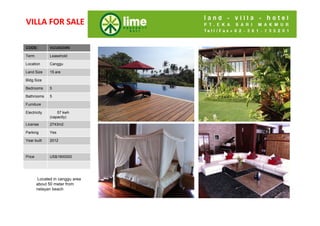 VILLA FOR SALE

CODE:
Code:         VLCU0223RS

Term          Leasehold

Location      Canggu
Land Size     15 are
Bldg Size
Bldg Size
Bedrooms
Bedrooms
B d           5
Bathroom
Bathrooms     5
s
Furniture
Living Rm
Electricity
Dining Rm
Di i R            57 kwh
              (capacity)
Kitchen
License       2743m2
Parking
Parking       Yes
Security
Year built    2012


Price
Price         US$1900000




        Located in canggu area
        about 50 meter from
        nelayan beach
 