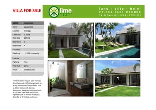 VILLA FOR SALE

CODE:
Code:          VLCU10104

Term           Leasehold

Location       Canggu

Land Size      3.2 are

Bldg Size
Bldg Size      220m2

Bedrooms
Bedrooms       3

Bathrooms
Bathroom       4
s
Furniture
Living Rm
Electricity     11000 (capacity)
Dining Rm
Di i R
License
Kitchen
Parking        Yes
Parking
Year built     2012
Security
Price          US$330,000

Price


From the villas it’s just a 10 minutes 
drive Seminyak & Petitenget with its 
many international restaurants such 
as Metis restaurant, Sarong 
Restaurant, designer boutiques such 
as Lily Jean, Paul Rob and trendy 
as Lily Jean Paul Rob and trendy
nightlife such as Potato Head Club, 
Woo Bar at W Hotels and more
 