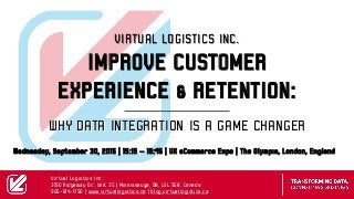 WHY DATA INTEGRATION IS A GAME CHANGER
VIRTUAL LOGISTICS INC.
IMPROVE CUSTOMER
EXPERIENCE & RETENTION:
Wednesday, September 30, 2015 | 15:15 – 15:45 | UK eCommerce Expo | The Olympia, London, England
Virtual Logistics Inc.
3190 Ridgeway Dr., Unit 35 | Mississauga, ON, L5L 5S8, Canada
905-814-1790 | www.virtuallogistics.ca | blog.virtuallogistics.ca
 