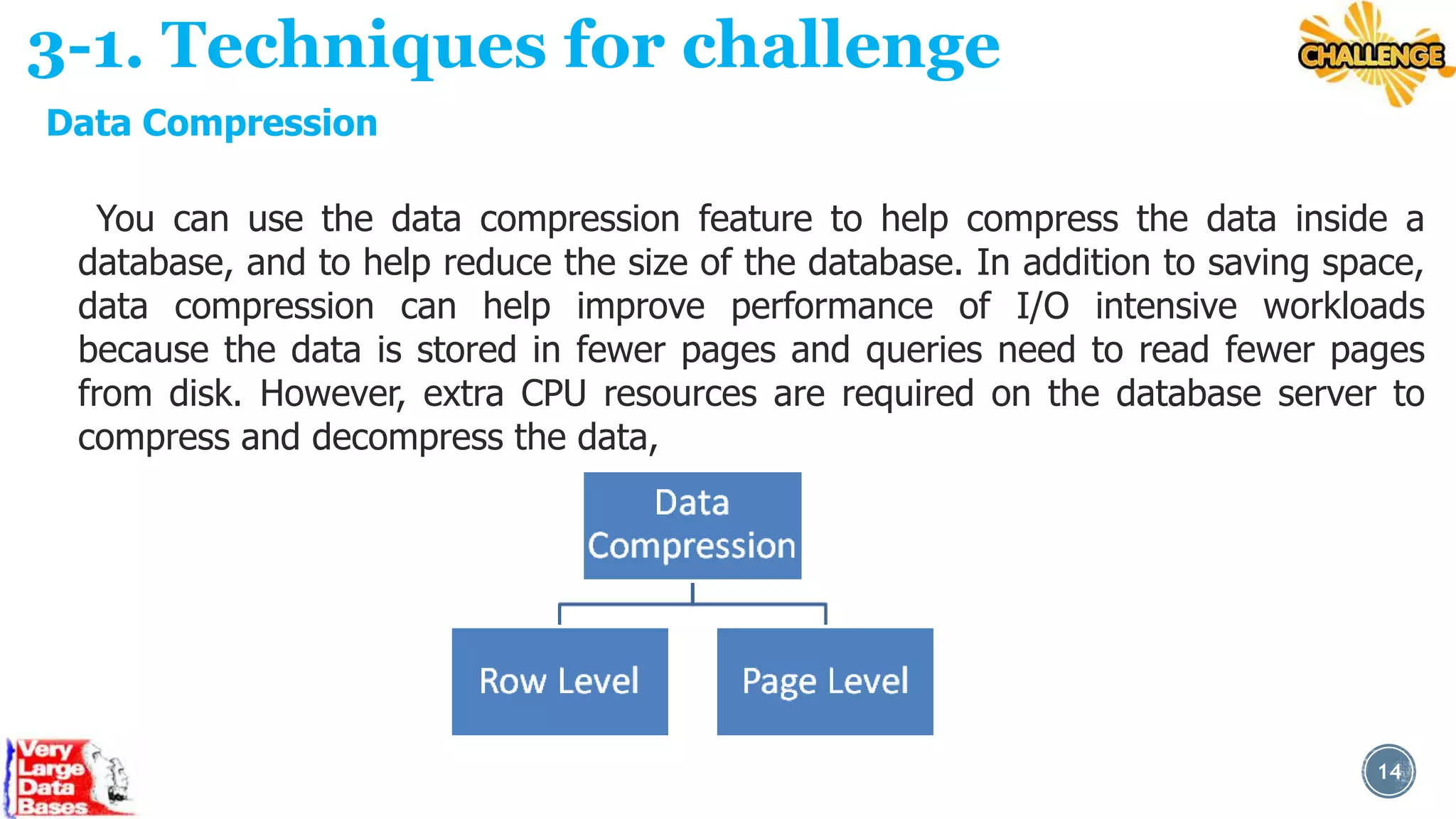 3-1. Techniques for challenge
Data Compression
You can use the data compression feature to help compress the data inside a
database, and to help reduce the size of the database. In addition to saving space,
data compression can help improve performance of I/O intensive workloads
because the data is stored in fewer pages and queries need to read fewer pages
from disk. However, extra CPU resources are required on the database server to
compress and decompress the data,

14

 