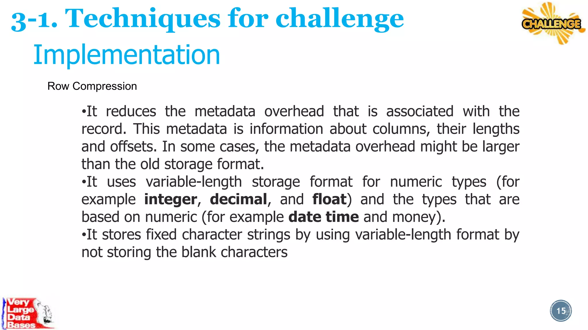 3-1. Techniques for challenge
Implementation
Row Compression

•It reduces the metadata overhead that is associated with the
record. This metadata is information about columns, their lengths
and offsets. In some cases, the metadata overhead might be larger
than the old storage format.
•It uses variable-length storage format for numeric types (for
example integer, decimal, and float) and the types that are
based on numeric (for example date time and money).
•It stores fixed character strings by using variable-length format by
not storing the blank characters

15

 