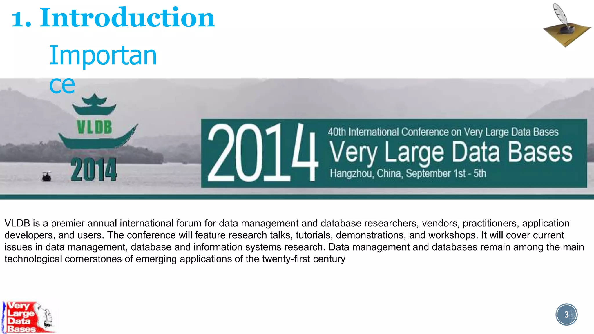1. Introduction
Importan
ce

VLDB is a premier annual international forum for data management and database researchers, vendors, practitioners, application
developers, and users. The conference will feature research talks, tutorials, demonstrations, and workshops. It will cover current
issues in data management, database and information systems research. Data management and databases remain among the main
technological cornerstones of emerging applications of the twenty-first century

3

 