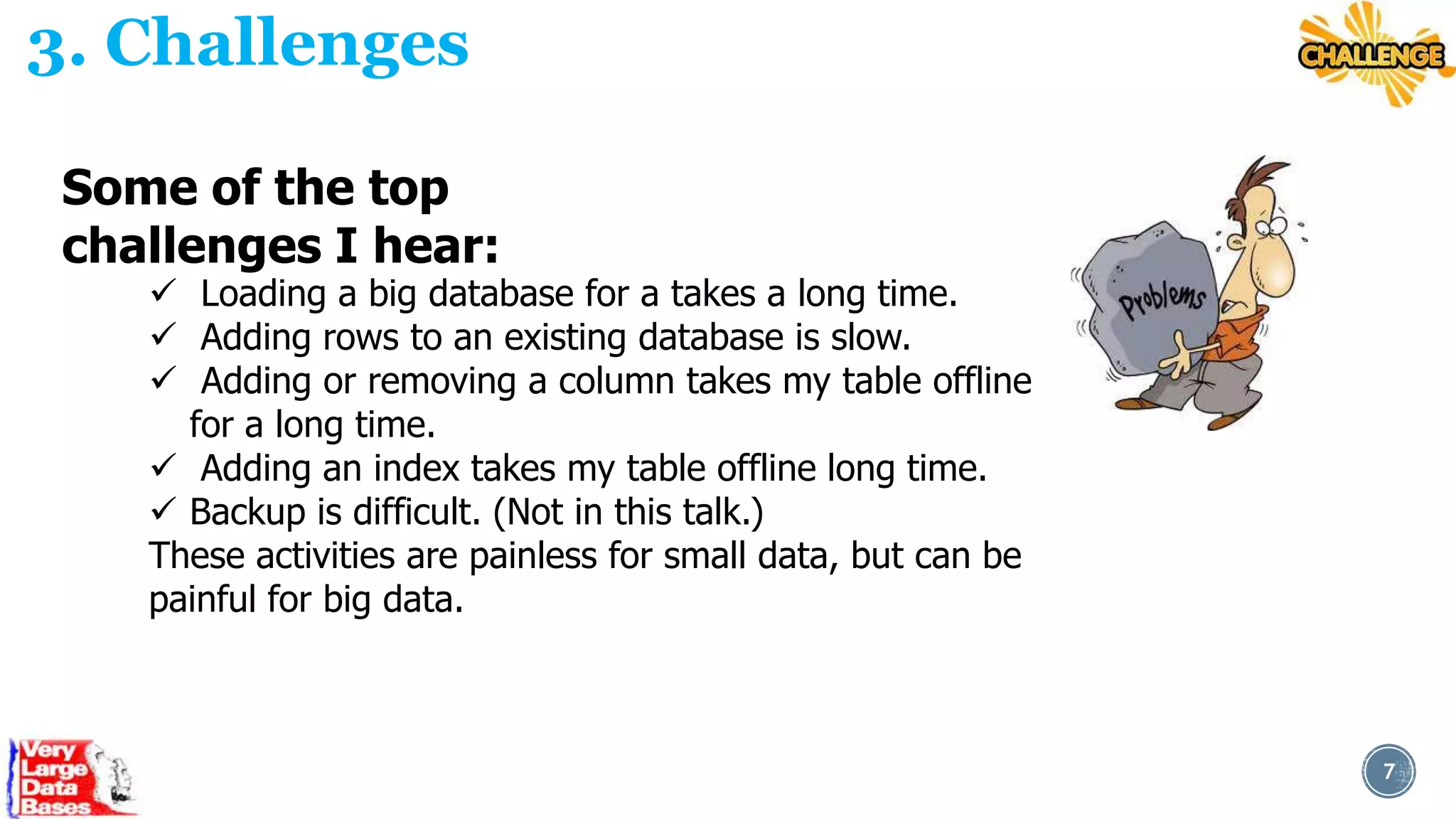 3. Challenges
Some of the top
challenges I hear:

 Loading a big database for a takes a long time.
 Adding rows to an existing database is slow.
 Adding or removing a column takes my table offline
for a long time.
 Adding an index takes my table offline long time.
 Backup is difficult. (Not in this talk.)
These activities are painless for small data, but can be
painful for big data.

7

 