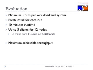 Evaluation






Minimum 3 runs per workload and system
Fresh install for each run
10 minutes runtime
Up to 5 clients for 12 nodes




To make sure YCSB is no bottleneck

Maximum achievable throughput

Tilmann Rabl - VLDB 2012

8/24/2012

 