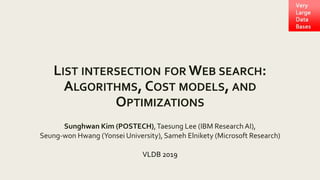 LIST INTERSECTION FOR WEB SEARCH:
ALGORITHMS, COST MODELS, AND
OPTIMIZATIONS
Sunghwan Kim (POSTECH),Taesung Lee (IBM Research AI),
Seung-won Hwang (Yonsei University), Sameh Elnikety (Microsoft Research)
VLDB 2019
 