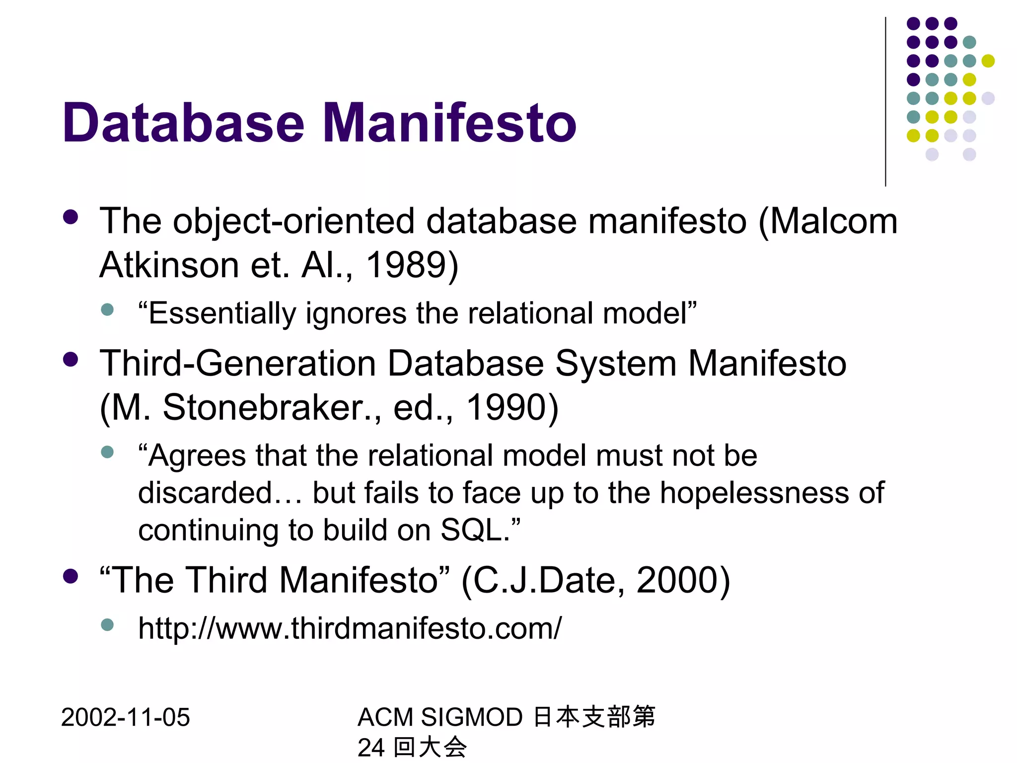 2002-11-05 ACM SIGMOD 日本支部第
24 回大会
Database Manifesto
 The object-oriented database manifesto (Malcom
Atkinson et. Al., 1989)
 “Essentially ignores the relational model”
 Third-Generation Database System Manifesto
(M. Stonebraker., ed., 1990)
 “Agrees that the relational model must not be
discarded… but fails to face up to the hopelessness of
continuing to build on SQL.”
 “The Third Manifesto” (C.J.Date, 2000)
 http://www.thirdmanifesto.com/
 