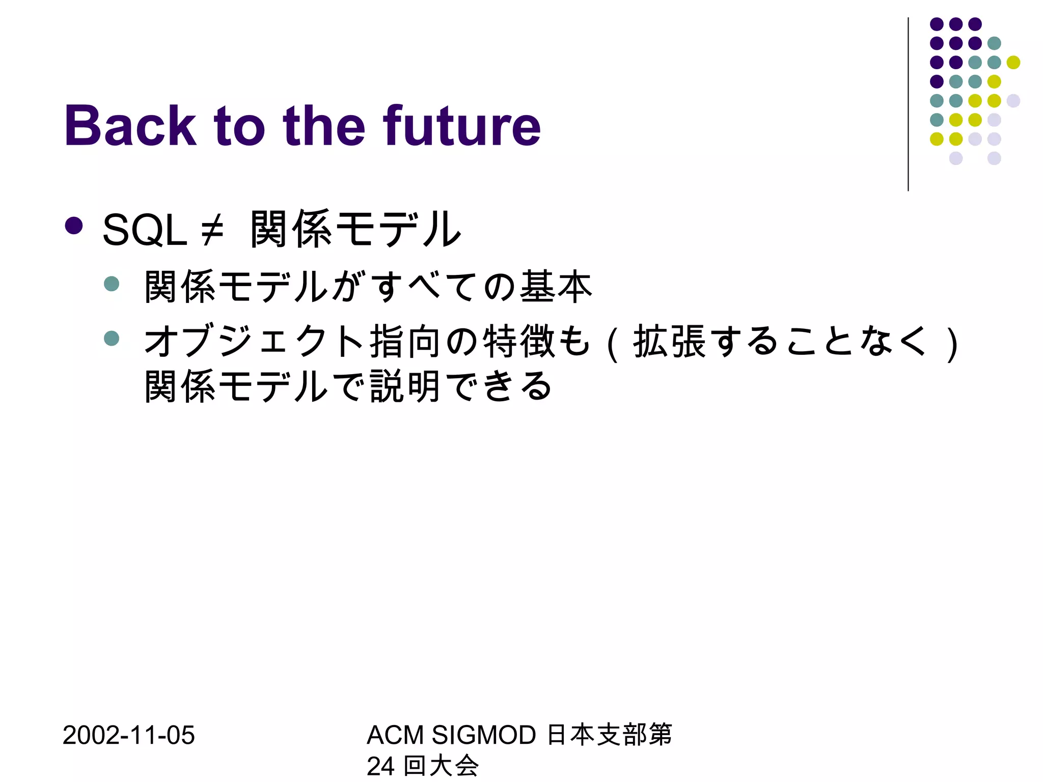 2002-11-05 ACM SIGMOD 日本支部第
24 回大会
Back to the future
 SQL ≠ 関係モデル
 関係モデルがすべての基本
 オブジェクト指向の特徴も（拡張することなく）
関係モデルで説明できる
 