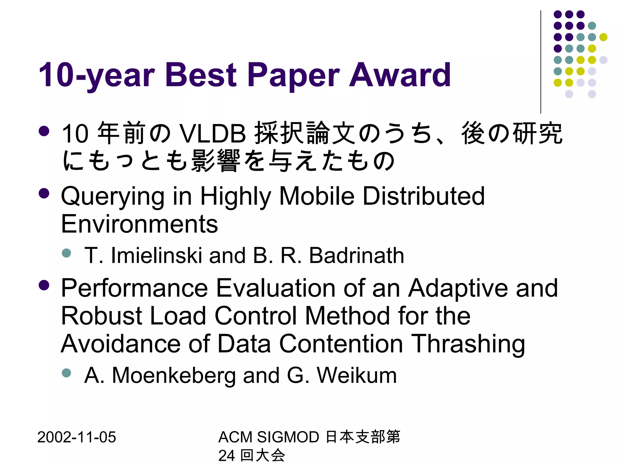 2002-11-05 ACM SIGMOD 日本支部第
24 回大会
10-year Best Paper Award
 10 年前の VLDB 採択論文のうち、後の研究
にもっとも影響を与えたもの
 Querying in Highly Mobile Distributed
Environments
 T. Imielinski and B. R. Badrinath
 Performance Evaluation of an Adaptive and
Robust Load Control Method for the
Avoidance of Data Contention Thrashing
 A. Moenkeberg and G. Weikum
 