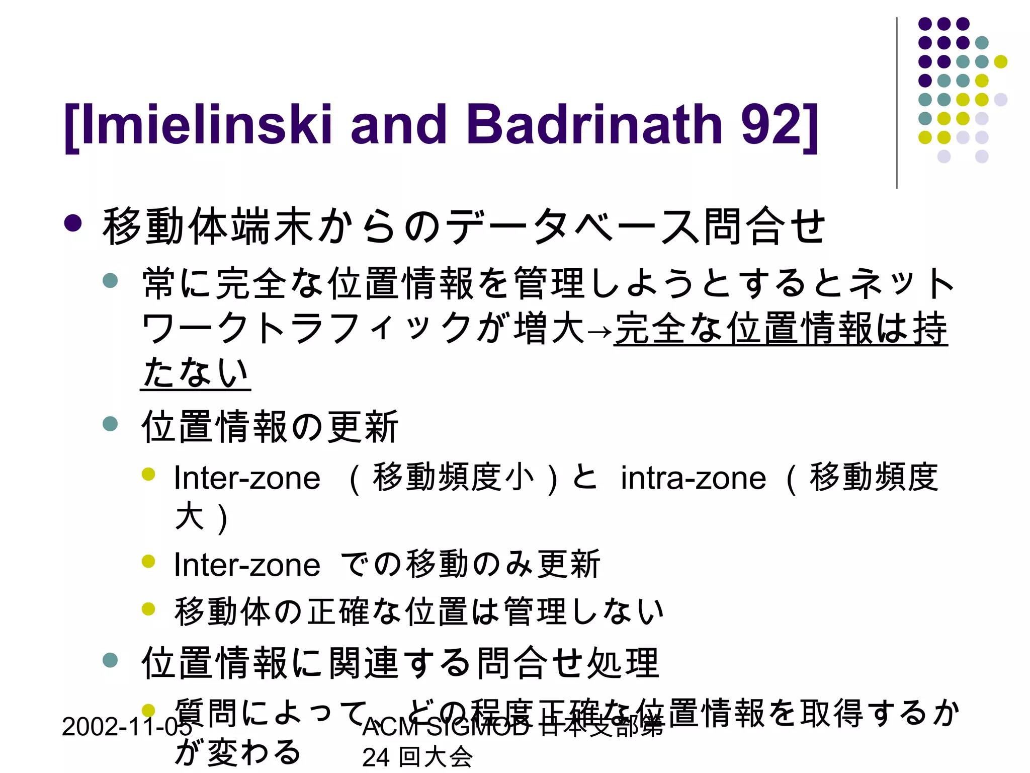 2002-11-05 ACM SIGMOD 日本支部第
24 回大会
[Imielinski and Badrinath 92]
 移動体端末からのデータベース問合せ
 常に完全な位置情報を管理しようとするとネット
ワークトラフィックが増大→完全な位置情報は持
たない
 位置情報の更新
 Inter-zone （移動頻度小）と intra-zone （移動頻度
大）
 Inter-zone での移動のみ更新
 移動体の正確な位置は管理しない
 位置情報に関連する問合せ処理
 質問によって、どの程度正確な位置情報を取得するか
が変わる
 