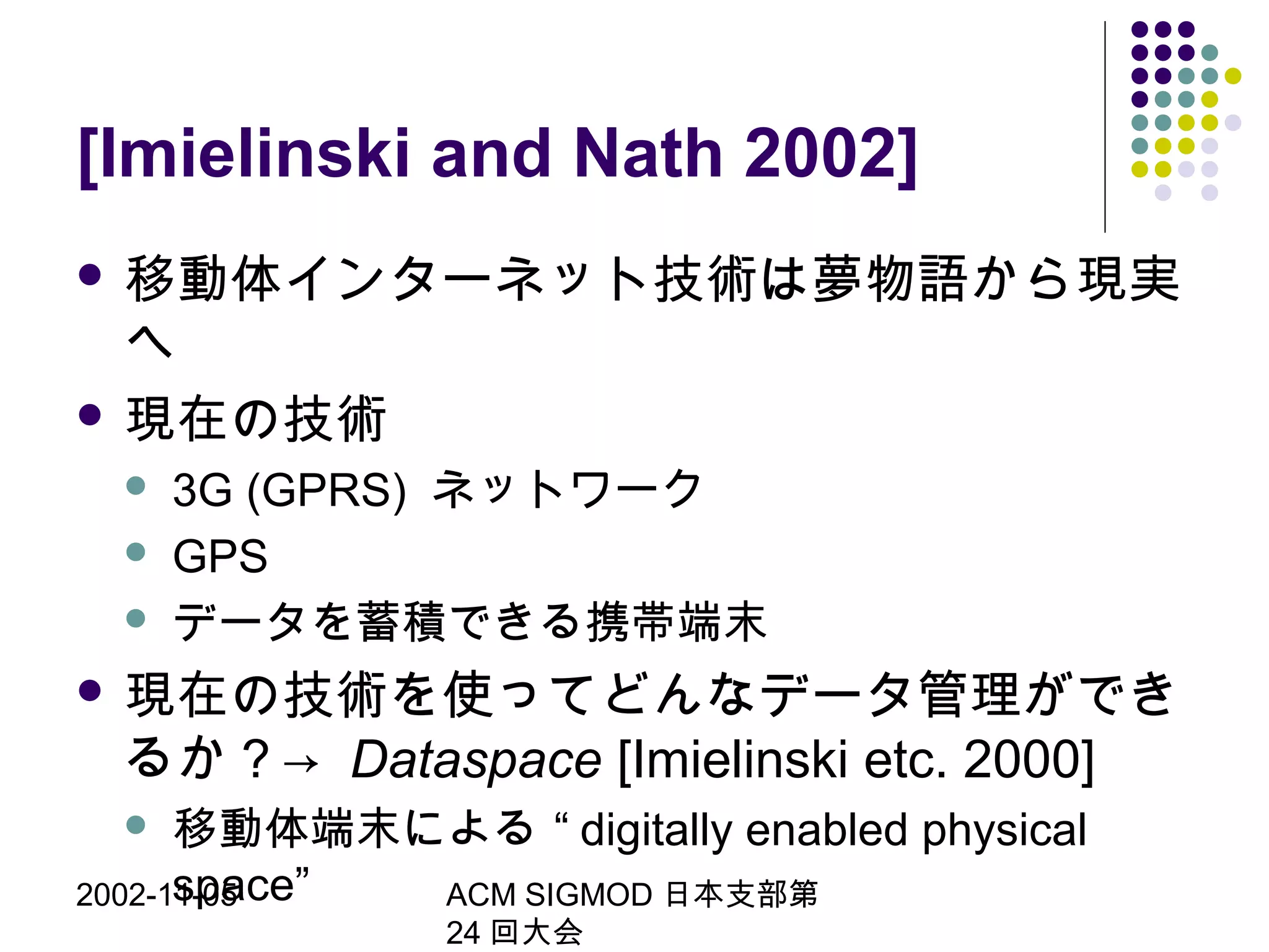 2002-11-05 ACM SIGMOD 日本支部第
24 回大会
[Imielinski and Nath 2002]
 移動体インターネット技術は夢物語から現実
へ
 現在の技術
 3G (GPRS) ネットワーク
 GPS
 データを蓄積できる携帯端末
 現在の技術を使ってどんなデータ管理ができ
るか？→ Dataspace [Imielinski etc. 2000]
 移動体端末による “ digitally enabled physical
space”
 