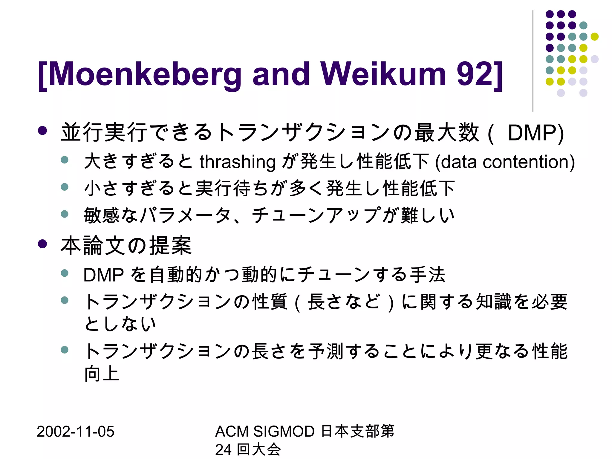 2002-11-05 ACM SIGMOD 日本支部第
24 回大会
[Moenkeberg and Weikum 92]
 並行実行できるトランザクションの最大数（ DMP)
 大きすぎると thrashing が発生し性能低下 (data contention)
 小さすぎると実行待ちが多く発生し性能低下
 敏感なパラメータ、チューンアップが難しい
 本論文の提案
 DMP を自動的かつ動的にチューンする手法
 トランザクションの性質（長さなど）に関する知識を必要
としない
 トランザクションの長さを予測することにより更なる性能
向上
 