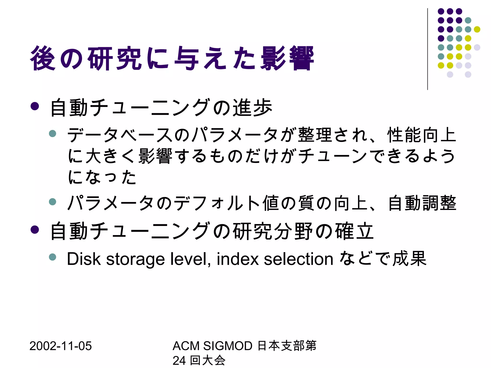 2002-11-05 ACM SIGMOD 日本支部第
24 回大会
後の研究に与えた影響
 自動チューニングの進歩
 データベースのパラメータが整理され、性能向上
に大きく影響するものだけがチューンできるよう
になった
 パラメータのデフォルト値の質の向上、自動調整
 自動チューニングの研究分野の確立
 Disk storage level, index selection などで成果
 