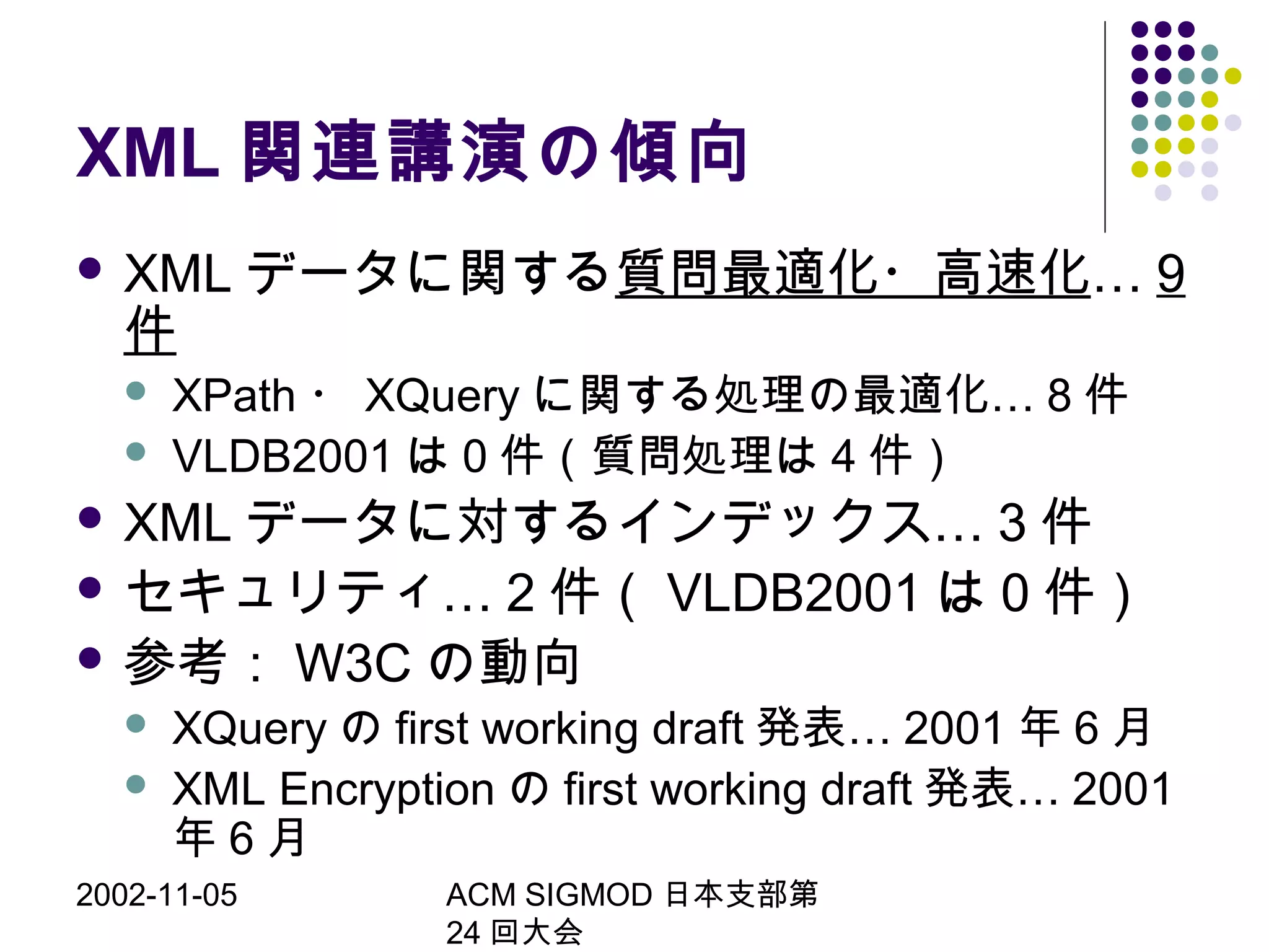 2002-11-05 ACM SIGMOD 日本支部第
24 回大会
XML 関連講演の傾向
 XML データに関する質問最適化・高速化… 9
件
 XPath ・ XQuery …に関する処理の最適化 8 件
 VLDB2001 は 0 件（質問処理は 4 件）
 XML …データに対するインデックス 3 件
 …セキュリティ 2 件（ VLDB2001 は 0 件）
 参考： W3C の動向
 XQuery の first working draft …発表 2001 年 6 月
 XML Encryption の first working draft …発表 2001
年 6 月
 