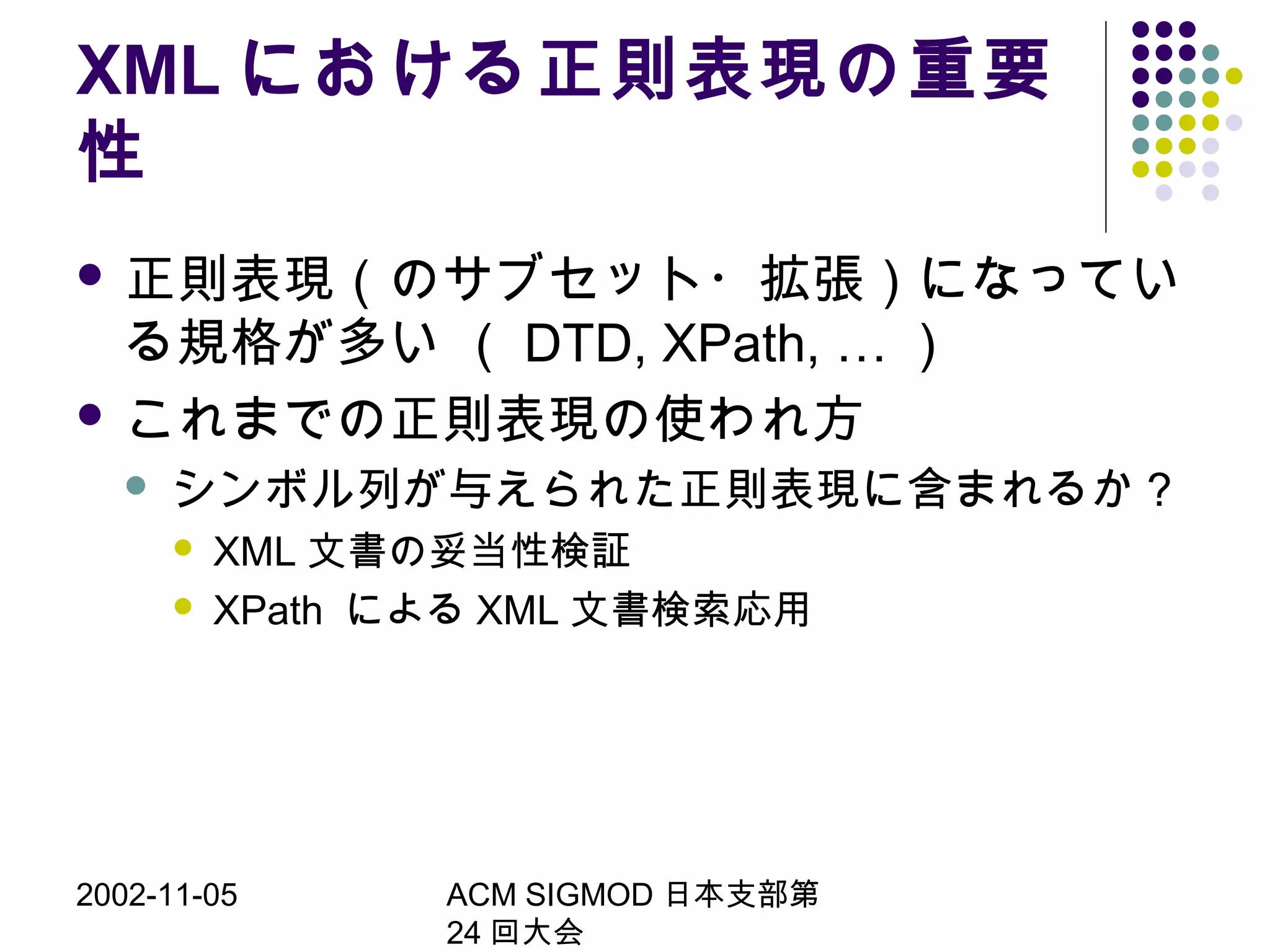 2002-11-05 ACM SIGMOD 日本支部第
24 回大会
XML における正則表現の重要
性
 正則表現（のサブセット・拡張）になってい
る規格が多い （ DTD, XPath, … ）
 これまでの正則表現の使われ方
 シンボル列が与えられた正則表現に含まれるか？
 XML 文書の妥当性検証
 XPath による XML 文書検索応用
 