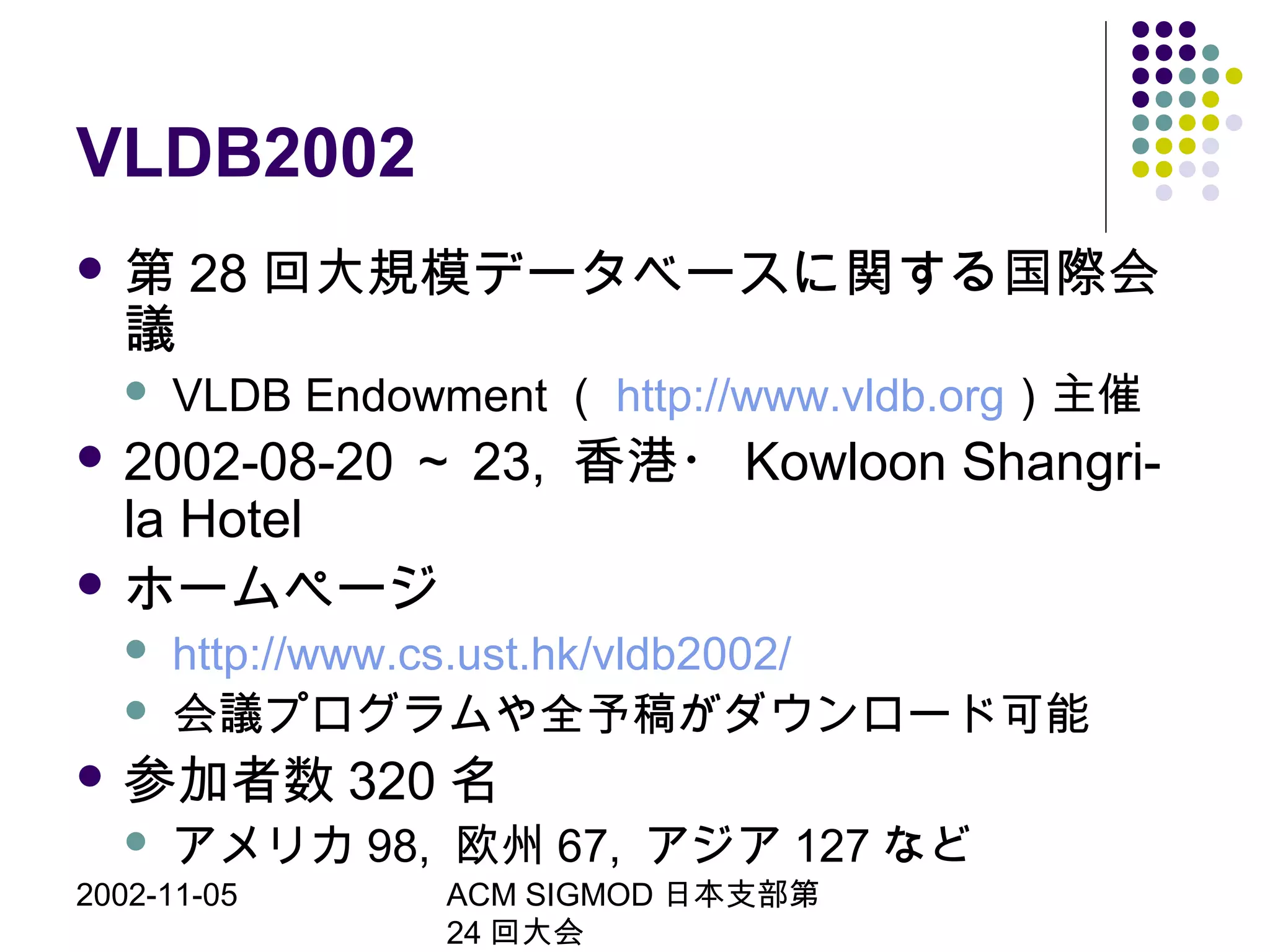 2002-11-05 ACM SIGMOD 日本支部第
24 回大会
VLDB2002
 第 28 回大規模データベースに関する国際会
議
 VLDB Endowment （ http://www.vldb.org）主催
 2002-08-20 ～ 23, 香港・ Kowloon Shangri-
la Hotel
 ホームページ
 http://www.cs.ust.hk/vldb2002/
 会議プログラムや全予稿がダウンロード可能
 参加者数 320 名
 アメリカ 98, 欧州 67, アジア 127 など
 