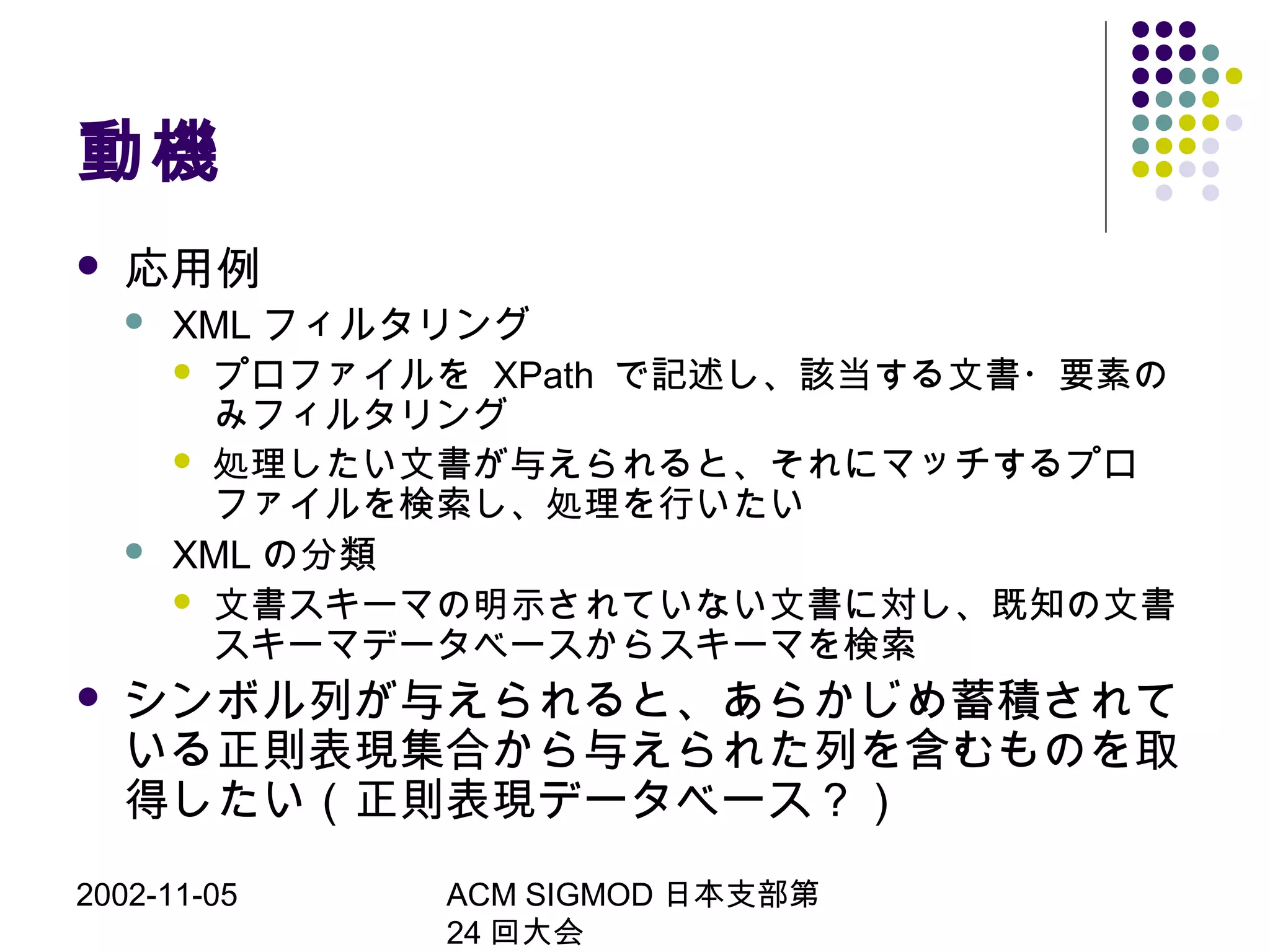 2002-11-05 ACM SIGMOD 日本支部第
24 回大会
動機
 応用例
 XML フィルタリング
 プロファイルを XPath で記述し、該当する文書・要素の
みフィルタリング
 処理したい文書が与えられると、それにマッチするプロ
ファイルを検索し、処理を行いたい
 XML の分類
 文書スキーマの明示されていない文書に対し、既知の文書
スキーマデータベースからスキーマを検索
 シンボル列が与えられると、あらかじめ蓄積されて
いる正則表現集合から与えられた列を含むものを取
得したい（正則表現データベース？）
 