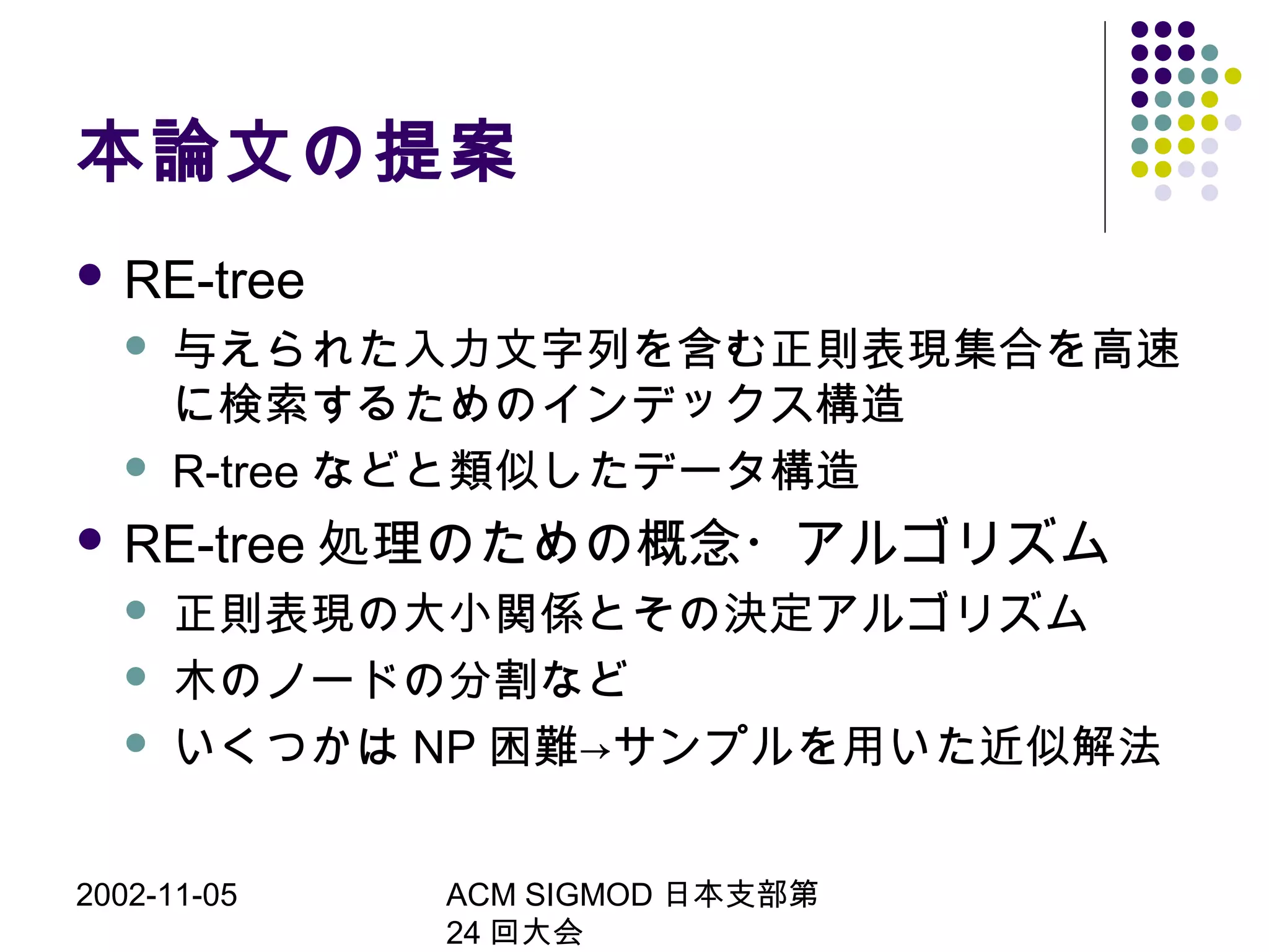 2002-11-05 ACM SIGMOD 日本支部第
24 回大会
本論文の提案
 RE-tree
 与えられた入力文字列を含む正則表現集合を高速
に検索するためのインデックス構造
 R-tree などと類似したデータ構造
 RE-tree 処理のための概念・アルゴリズム
 正則表現の大小関係とその決定アルゴリズム
 木のノードの分割など
 いくつかは NP 困難→サンプルを用いた近似解法
 