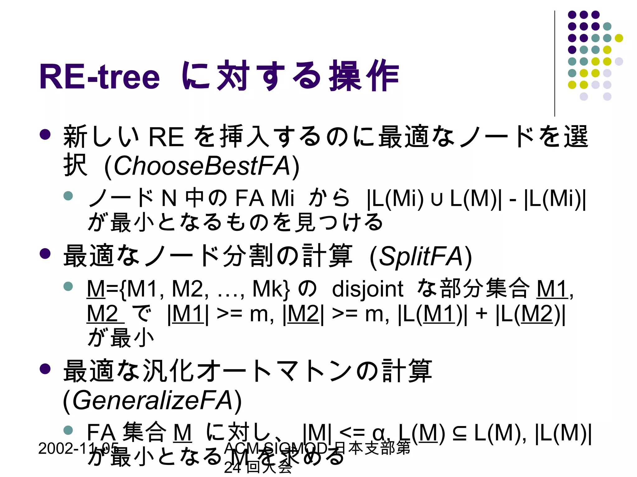 2002-11-05 ACM SIGMOD 日本支部第
24 回大会
RE-tree に対する操作
 新しい RE を挿入するのに最適なノードを選
択 (ChooseBestFA)
 ノード N 中の FA Mi から |L(Mi) L(M)| - |L(Mi)|∪
が最小となるものを見つける
 最適なノード分割の計算 (SplitFA)
 M={M1, M2, …, Mk} の disjoint な部分集合 M1,
M2 で |M1| >= m, |M2| >= m, |L(M1)| + |L(M2)|
が最小
 最適な汎化オートマトンの計算
(GeneralizeFA)
 FA 集合 M に対し、 |M| <= α, L(M) L(M), |L(M)|⊆
が最小となる M を求める
 