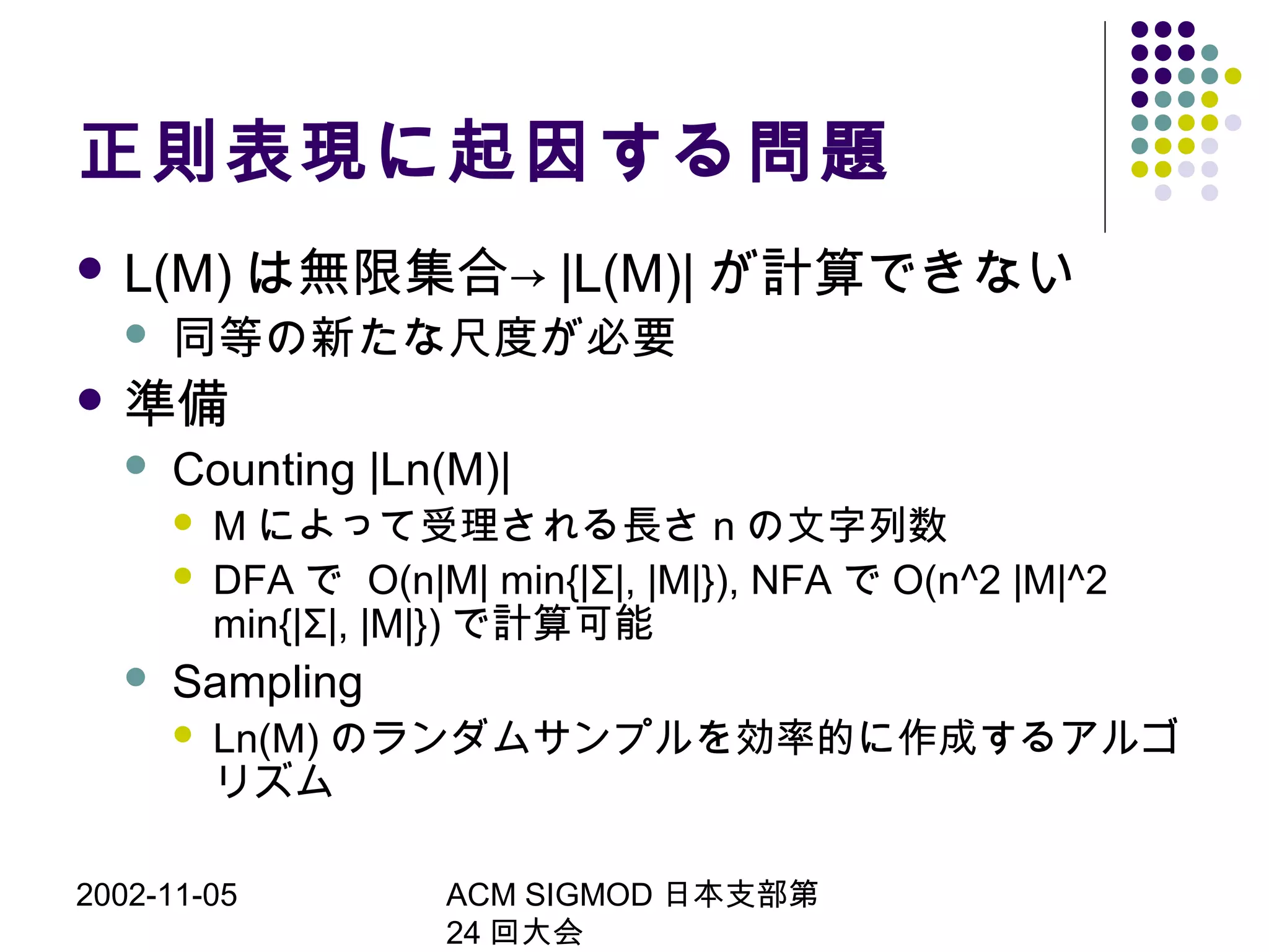 2002-11-05 ACM SIGMOD 日本支部第
24 回大会
正則表現に起因する問題
 L(M) は無限集合→ |L(M)| が計算できない
 同等の新たな尺度が必要
 準備
 Counting |Ln(M)|
 M によって受理される長さ n の文字列数
 DFA で O(n|M| min{|Σ|, |M|}), NFA で O(n^2 |M|^2
min{|Σ|, |M|}) で計算可能
 Sampling
 Ln(M) のランダムサンプルを効率的に作成するアルゴ
リズム
 